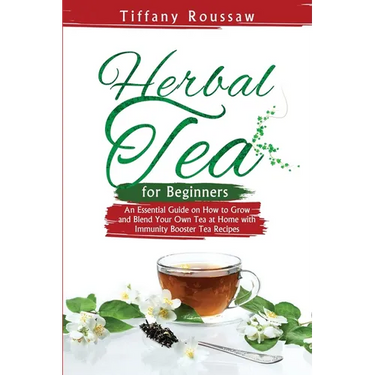Herbal Tea for Beginners: An Essential Guide on How to Grow and Blend Your Own Tea at Home with Immunity Booster Tea Recipes