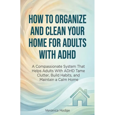 How to Organize and Clean Your Home For Adults with ADHD: A Compassionate System That Helps Adults With ADHD Tame Clutter, Build Habits, and Maintain