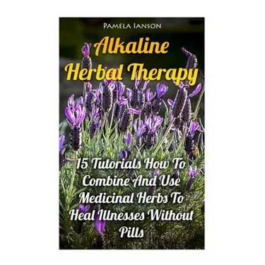 Alkaline Herbal Therapy: 15 Tutorials How To Combine And Use Medicinal Herbs To Heal Illnesses Without Pills