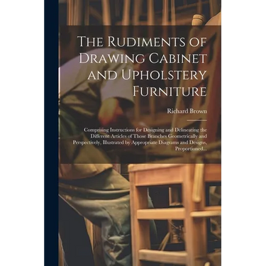 The Rudiments of Drawing Cabinet and Upholstery Furniture: Comprising Instructions for Designing and Delineating the Different Articles of Those Branc