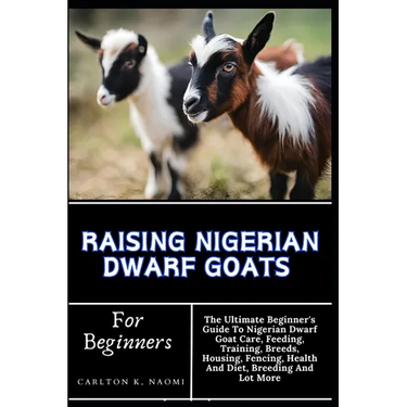 Raising Nigerian Dwarf Goats For Beginners: The Ultimate Beginner's Guide To Nigerian Dwarf Goat Care, Feeding, Training, Breeds, Housing, Fencing, He