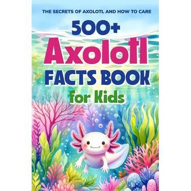 500+ Axolotl Facts Book for Kids: The Secrets of Axolotl and How to Care: Awesome Facts about Axolotl