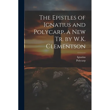 The Epistles of Ignatius and Polycarp. a New Tr. by W.K. Clementson