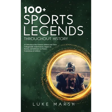 100+ Sports Legends Throughout History: A Collection of the Greatest Athletes and Their Unforgettable Achievements, Impact on Society, and Influence o