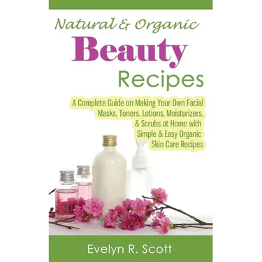 Natural & Organic Beauty Recipes - A Complete Guide on Making Your Own Facial Masks, Toners, Lotions, Moisturizers, & Scrubs at Home with Simple & Eas
