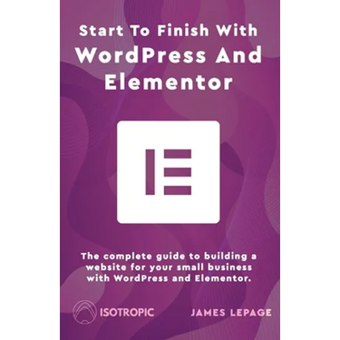 Start To Finish With WordPress & Elementor: The complete guide to building a website for your small business with WordPress and Elementor