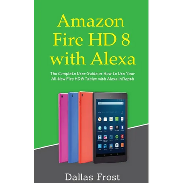 Amazon Fire HD 8 with Alexa: The Complete User Guide on How to Use Your All-New Fire HD 8 Tablet with Alexa in Depth