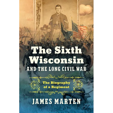 The Sixth Wisconsin and the Long Civil War: The Biography of a Regiment
