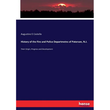 History of the Fire and Police Departmetns of Paterson, N.J.: Their Origin, Progress and Development