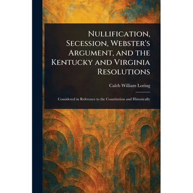 Nullification, Secession, Webster's Argument, and the Kentucky and Virginia Resolutions