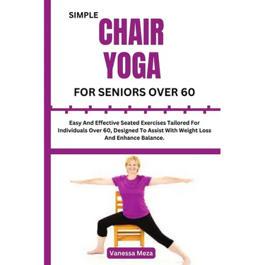 Simple Chair Yoga for Seniors Over 60: Easy And Effective Seated Exercises Tailored For Individuals Over 60, Designed To Assist With Weight Loss And E