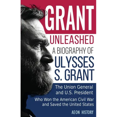 Grant Unleashed: A Biography of Ulysses S. Grant-The Union General and U.S. President Who Won the American Civil War and Saved the United States
