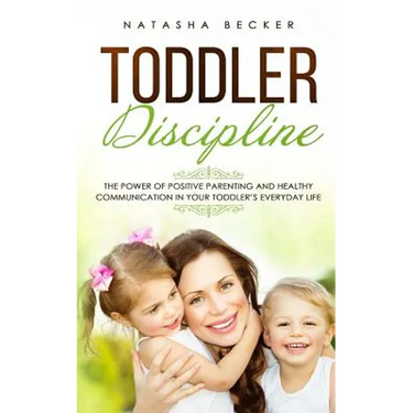 Toddler Discipline: The Power Of Positive Parenting And Healthy Communication In Your Toddler's Everyday Life