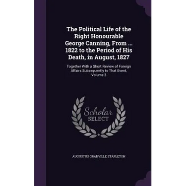 The Political Life of the Right Honourable George Canning, From ... 1822 to the Period of His Death, in August, 1827: Together With a Short Review of