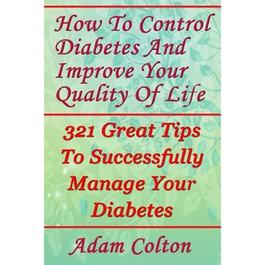 How To Control Diabetes And Improve Your Quality Of Life: 321 Great Tips To Successfully Manage Your Diabetes