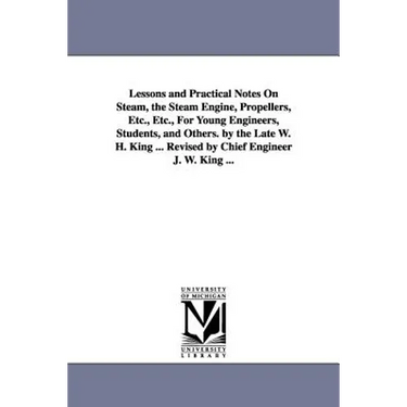 Lessons and Practical Notes on Steam, the Steam Engine, Propellers, Etc., Etc., for Young Engineers, Students, and Others. by the Late W. H. King ...