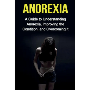 Anorexia: A guide to understanding anorexia, improving the condition, and overcoming it