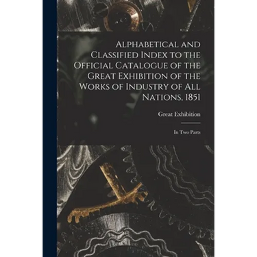 Alphabetical and Classified Index to the Official Catalogue of the Great Exhibition of the Works of Industry of All Nations, 1851: in Two Parts