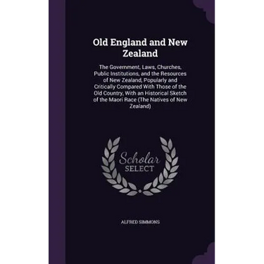 Old England and New Zealand: The Government, Laws, Churches, Public Institutions, and the Resources of New Zealand, Popularly and Critically Compar