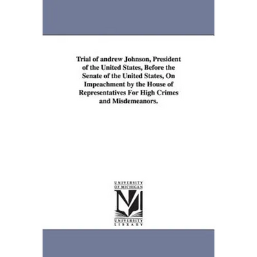 Trial of Andrew Johnson, President of the United States, Before the Senate of the United States, on Impeachment by the House of Representatives for Hi