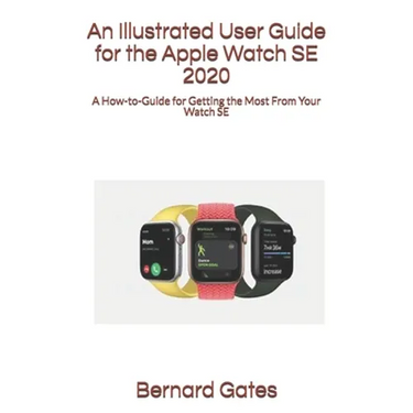 An Illustrated User Guide for the Apple Watch SE 2020: A How-to-Guide for Getting the Most From Your Watch SE