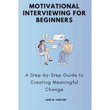 Motivational Interviewing for Beginners: A Step-by-Step Guide to Creating Meaningful Change