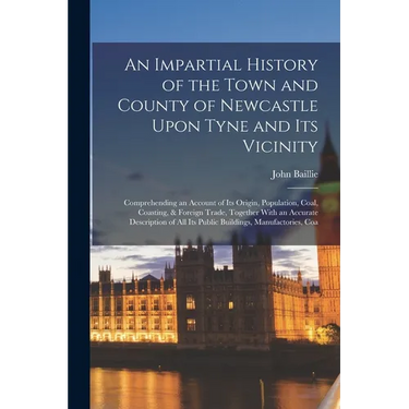 An Impartial History of the Town and County of Newcastle Upon Tyne and Its Vicinity: Comprehending an Account of Its Origin, Population, Coal, Coastin