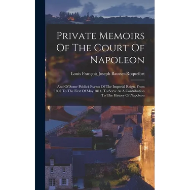 Private Memoirs Of The Court Of Napoleon: And Of Some Publick Events Of The Imperial Reign, From 1805 To The First Of May 1814, To Serve As A Contribu