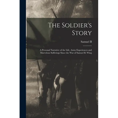 The Soldier's Story: A Personal Narrative of the Life, Army Experiences and Marvelous Sufferings Since the war of Samuel B. Wing
