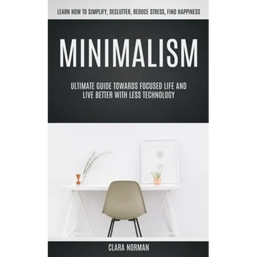 Minimalism: Ultimate Guide Towards Focused Life And Live Better With Less Technology (Learn How To Simplify, Declutter, Reduce Stress, Find Happiness)