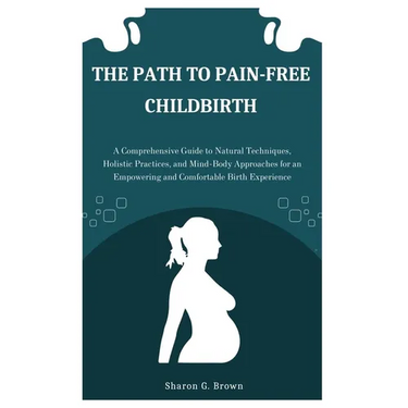 The Path to Pain-Free Childbirth: A Comprehensive Guide to Natural Techniques, Holistic Practices, and Mind-Body Approaches for an Empowering and Comf