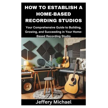 How to Establish a Home-Based Recording Studios: Your Comprehensive Guide to Building, Growing, and Succeeding in Your Home-Based Recording Studio