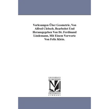 Vorlesungen Über Geometrie, Von Alfred Clebsch. Bearbeitet Und Herausgegeben Von Dr. Ferdinand Lindemann, Mit Einem Vorworte Von Felix Klein.