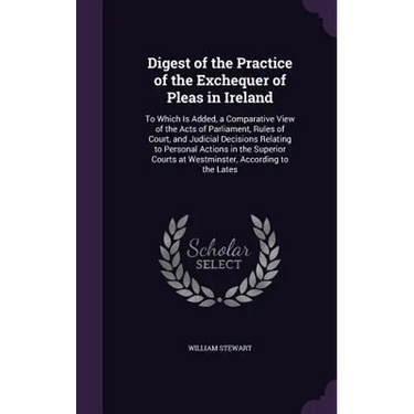 Digest of the Practice of the Exchequer of Pleas in Ireland: To Which Is Added, a Comparative View of the Acts of Parliament, Rules of Court, and Judi