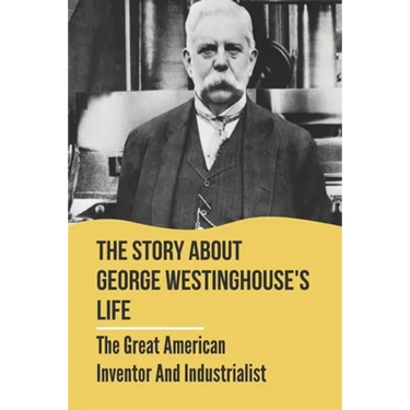 The Story About George Westinghouse's Life: The Great American Inventor And Industrialist: The Life And Times Of George Westinghouse