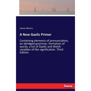 A New Gaelic Primer: Containing elements of pronunciation, an abridged grammar, formation of words, a list of Gaelic and Welsh vocables of like signif