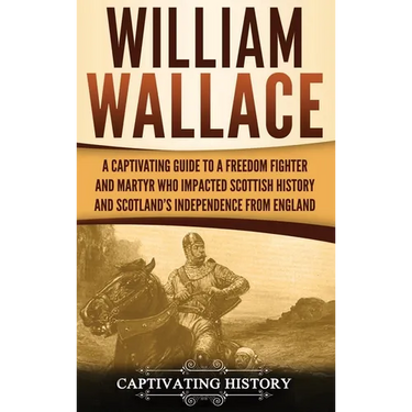 William Wallace: A Captivating Guide to a Freedom Fighter and Martyr Who Impacted Scottish History and Scotland's Independence from England