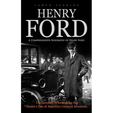 Henry Ford: A Comprehensive Biography of Henry Ford (The Inventor Who Making the Model-t One of America's Greatest Invention)