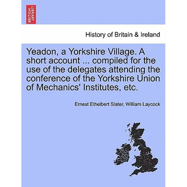 Yeadon, a Yorkshire Village. a Short Account ... Compiled for the Use of the Delegates Attending the Conference of the Yorkshire Union of Mechanics' I