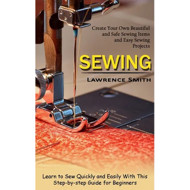 Sewing: Create Your Own Beautiful and Safe Sewing Items and Easy Sewing Projects (Learn to Sew Quickly and Easily With This Step-by-step Guide for Beg