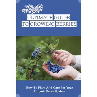 Ultimate Guide To Growing Berries: How To Plant And Care For Your Organic Berry Bushes: Choosing Which Berry Bushes Will Work Best For You