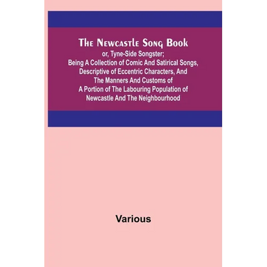 The Newcastle Song Book; or, Tyne-Side Songster; Being a Collection of Comic and Satirical Songs, Descriptive of Eccentric Characters, and the Manners