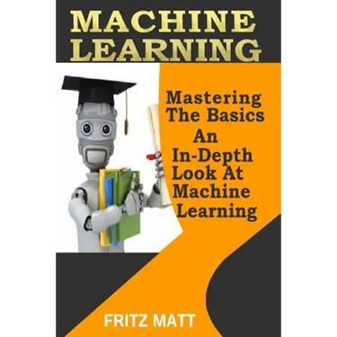 Machine Learning: Mastering The Basics: An In-Depth Look At Machine Learning