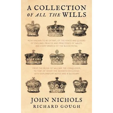 A Collection of All the Wills, Now Known to Be Extant, of the Kings and Queens of England, Princes and Princesses of Wales, and Every Branch of the