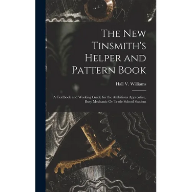 The New Tinsmith's Helper and Pattern Book: A Textbook and Working Guide for the Ambitious Apprentice, Busy Mechanic Or Trade School Student