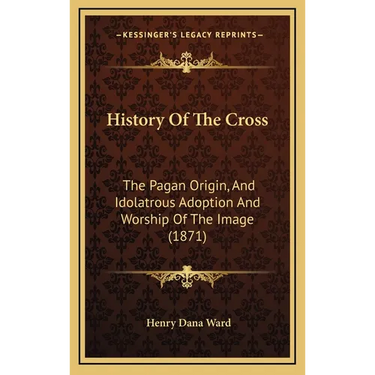 History Of The Cross: The Pagan Origin, And Idolatrous Adoption And Worship Of The Image (1871)