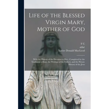 Life of the Blessed Virgin Mary, Mother of God: With the History of the Devotion to her: Completed by the Traditions of East, the Writings of the Fath