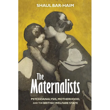 The Maternalists: Psychoanalysis, Motherhood, and the British Welfare State