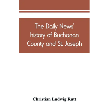 The Daily news' history of Buchanan County and St. Joseph, Mo. From the time of the Platte purchase to the end of the year 1898. Preceded by a short h