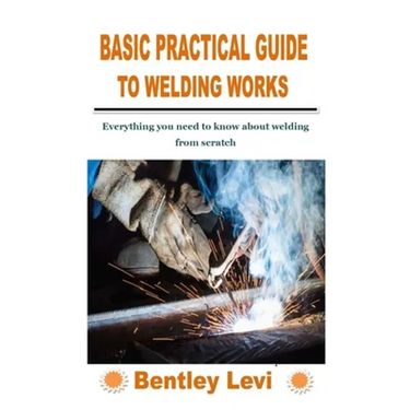 Basic Practical Guide to Welding Works: Everything you need to know about welding from scratch